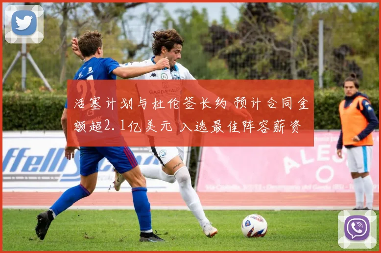 活塞计划与杜伦签长约 预计合同金额超2.1亿美元 入选最佳阵容薪资将激增