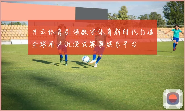 开云体育引领数字体育新时代打造全球用户沉浸式赛事娱乐平台