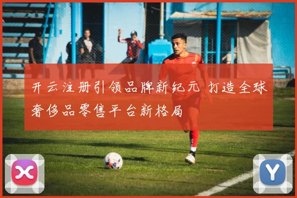 开云注册引领品牌新纪元 打造全球奢侈品零售平台新格局