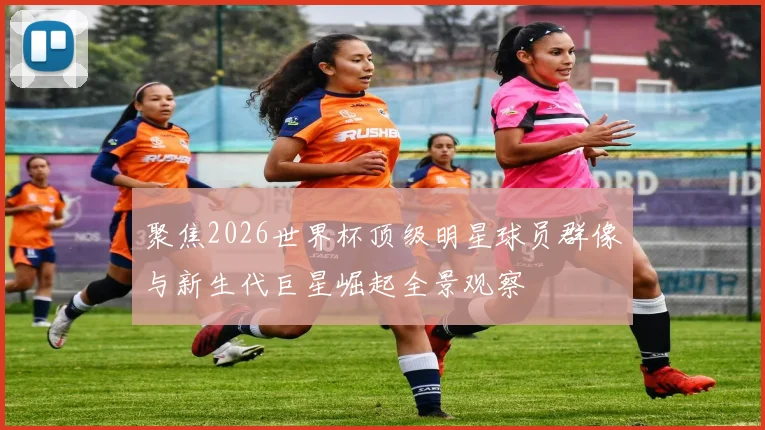 聚焦2026世界杯顶级明星球员群像与新生代巨星崛起全景观察