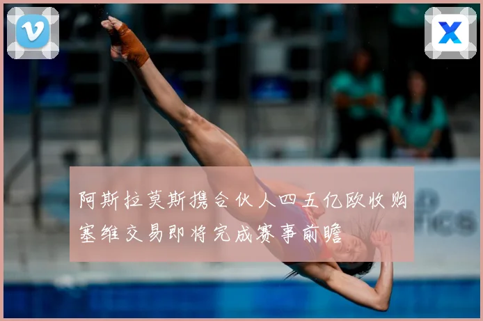 阿斯拉莫斯携合伙人四五亿欧收购塞维交易即将完成赛事前瞻