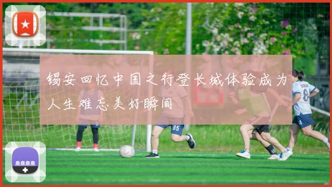 锡安回忆中国之行登长城体验成为人生难忘美好瞬间