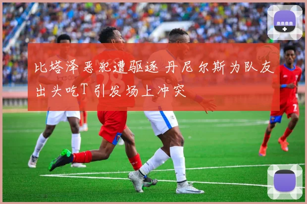 比塔泽恶犯遭驱逐 丹尼尔斯为队友出头吃T 引发场上冲突