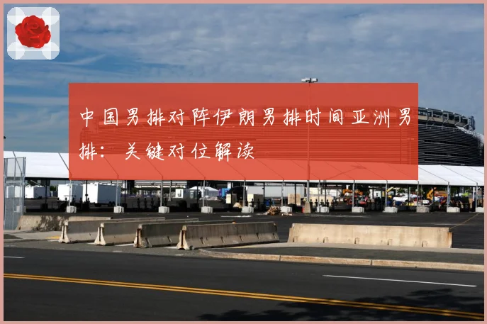 中国男排对阵伊朗男排时间亚洲男排：关键对位解读