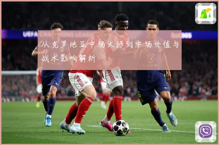 从克罗地亚中场大师到中场价值与战术影响解析