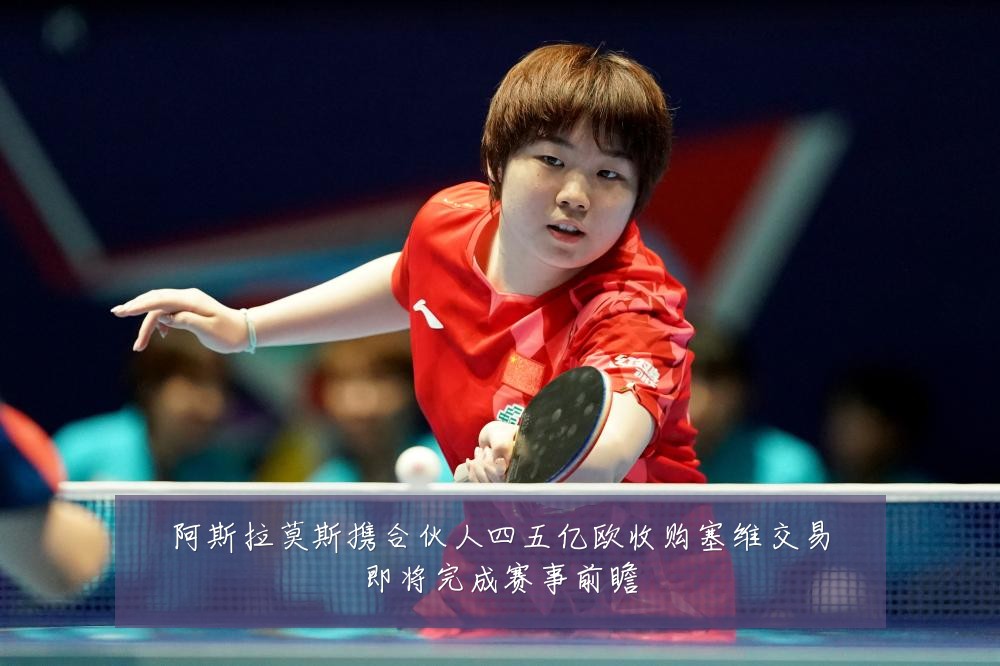 阿斯拉莫斯携合伙人四五亿欧收购塞维交易即将完成赛事前瞻