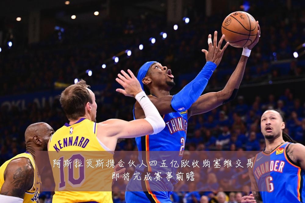 阿斯拉莫斯携合伙人四五亿欧收购塞维交易即将完成赛事前瞻